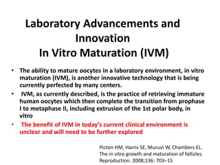 Laboratory Advancements and
Innovation
In Vitro Maturation (IVM)
• The ability to mature oocytes in a laboratory environment, in vitro
maturation (IVM), is another innovative technology that is being
currently perfected by many centers.
• IVM, as currently described, is the practice of retrieving immature
human oocytes which then complete the transition from prophase
I to metaphase II, including extrusion of the 1st polar body, in
vitro
• The benefit of IVM in today’s current clinical environment is
unclear and will need to be further explored
Picton HM, Harris SE, Muruvi W, Chambers EL.
The in vitro growth and maturation of follicles.
Reproduction. 2008;136: 703–15
 