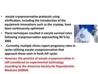 • oocyte cryopreservation protocols using
vitrification, including the introduction of the
equipment innovations such as the cryotop, have
been continuously optimized
• These techniques resulted in oocyte survival rates
following cryopreservation approaching 90 % by
2005
• . Currently, multiple clinics report pregnancy rates in
cycles utilizing oocyte cryopreservation that
approach those seen in fresh IVF cycles
• However, the practice of oocyte cryopreservation is
still considered an experimental technology
according to the American Society for Reproductive
Medicine (ASRM)
 