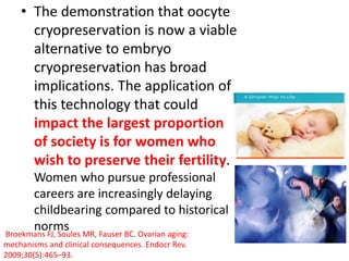 • The demonstration that oocyte
cryopreservation is now a viable
alternative to embryo
cryopreservation has broad
implications. The application of
this technology that could
impact the largest proportion
of society is for women who
wish to preserve their fertility.
Women who pursue professional
careers are increasingly delaying
childbearing compared to historical
normsBroekmans FJ, Soules MR, Fauser BC. Ovarian aging:
mechanisms and clinical consequences. Endocr Rev.
2009;30(5):465–93.
 