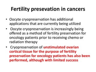 Fertility presevation in cancers
• Oocyte cryopreservation has additional
applications that are currently being utilized
• Oocyte cryopreservation is increasingly being
offered as a method of fertility preservation for
oncology patients prior to receiving chemo or
radiation therapy
• Cryopreservation of unstimulated ovarian
cortical tissue for the purpose of fertility
preservation for oncology patients has also been
performed, although with limited success
 