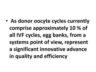 • As donor oocyte cycles currently
comprise approximately 10 % of
all IVF cycles, egg banks, from a
systems point of view, represent
a significant innovative advance
in quality and efficiency
 