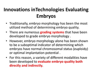 Innovations inTechnologies Evaluating
Embryos
• Traditionally, embryo morphology has been the most
utilized method of determining embryo quality.
• There are numerous grading systems that have been
developed to grade embryo morphology .
• However, embryo morphology alone has been shown
to be a suboptimal indicator of determining which
embryos have normal chromosomal status (euploidy)
or optimal implantation potential .
• For this reason, a variety of different modalities have
been developed to evaluate embryo quality both
directly and indirectly.
 