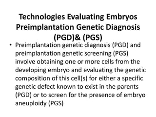 Technologies Evaluating Embryos
Preimplantation Genetic Diagnosis
(PGD)& (PGS)
• Preimplantation genetic diagnosis (PGD) and
preimplantation genetic screening (PGS)
involve obtaining one or more cells from the
developing embryo and evaluating the genetic
composition of this cell(s) for either a specific
genetic defect known to exist in the parents
(PGD) or to screen for the presence of embryo
aneuploidy (PGS)
 