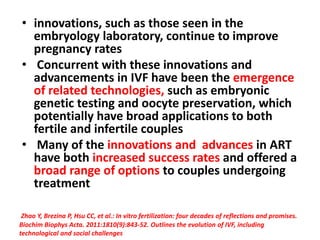 • innovations, such as those seen in the
embryology laboratory, continue to improve
pregnancy rates
• Concurrent with these innovations and
advancements in IVF have been the emergence
of related technologies, such as embryonic
genetic testing and oocyte preservation, which
potentially have broad applications to both
fertile and infertile couples
• Many of the innovations and advances in ART
have both increased success rates and offered a
broad range of options to couples undergoing
treatment
Zhao Y, Brezina P, Hsu CC, et al.: In vitro fertilization: four decades of reflections and promises.
Biochim Biophys Acta. 2011:1810(9):843-52. Outlines the evolution of IVF, including
technological and social challenges
 