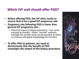 Which IVF unit should offer PGD?
• Before offering PGD, the IVF clinic needs to
ensure that it has a good IVF pregnancy rate
• Pregnancy rate following PGD is lower than
general IVF pregnancy rate –
– Potential impact of biopsy procedure - Less cycles
proceed to transfer - Fewer “normal” embryos
available for transfer (may not be possible to select
an embryo with good morphology for transfer)
• To offer PGD to patients, we need to
demonstrate that the benefit of PGD
outweighs the impact of the biopsy procedure
 