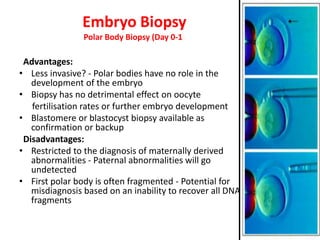 Embryo Biopsy
Polar Body Biopsy (Day 0-1)
Advantages:
• Less invasive? - Polar bodies have no role in the
development of the embryo
• Biopsy has no detrimental effect on oocyte
fertilisation rates or further embryo development
• Blastomere or blastocyst biopsy available as
confirmation or backup
Disadvantages:
• Restricted to the diagnosis of maternally derived
abnormalities - Paternal abnormalities will go
undetected
• First polar body is often fragmented - Potential for
misdiagnosis based on an inability to recover all DNA
fragments
 