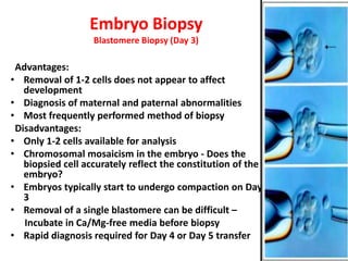 Embryo Biopsy
Blastomere Biopsy (Day 3)
Advantages:
• Removal of 1-2 cells does not appear to affect
development
• Diagnosis of maternal and paternal abnormalities
• Most frequently performed method of biopsy
Disadvantages:
• Only 1-2 cells available for analysis
• Chromosomal mosaicism in the embryo - Does the
biopsied cell accurately reflect the constitution of the
embryo?
• Embryos typically start to undergo compaction on Day
3
• Removal of a single blastomere can be difficult –
Incubate in Ca/Mg-free media before biopsy
• Rapid diagnosis required for Day 4 or Day 5 transfer
 