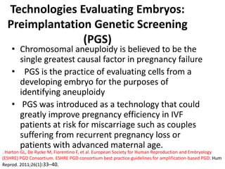 Technologies Evaluating Embryos:
Preimplantation Genetic Screening
(PGS)
• Chromosomal aneuploidy is believed to be the
single greatest causal factor in pregnancy failure
• PGS is the practice of evaluating cells from a
developing embryo for the purposes of
identifying aneuploidy
• PGS was introduced as a technology that could
greatly improve pregnancy efficiency in IVF
patients at risk for miscarriage such as couples
suffering from recurrent pregnancy loss or
patients with advanced maternal age.
. Harton GL, De Rycke M, Fiorentino F, et al. European Society for Human Reproduction and Embryology
(ESHRE) PGD Consortium. ESHRE PGD consortium best practice guidelines for amplification-based PGD. Hum
Reprod. 2011;26(1):33–40.
 