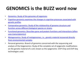 GENOMICS is the BUZZ word now
• Genomics: Study of the genomes of organisms
• Cognitive genomics examines the changes in cognitive processes associated with
genetic profiles
• Comparative genomics: Study of the relationship of genome structure and
function across different biological species or strains
• Functional genomics: Describes gene and protein functions and interactions (often
uses transcriptomics)
• Metagenomics: Study of metagenomes, i.e., genetic material recovered directly
from environmental samples
• Personal genomics: Branch of genomics concerned with the sequencing and
analysis of the Epigenomics: Study of the complete set of epigenetic modifications
on the genetic material of a cell, known as the epigenome. ChIP-Chip and ChIP-Seq
technologies used.
 
