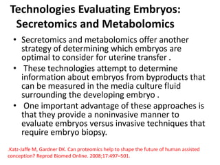 Technologies Evaluating Embryos:
Secretomics and Metabolomics
• Secretomics and metabolomics offer another
strategy of determining which embryos are
optimal to consider for uterine transfer .
• These technologies attempt to determine
information about embryos from byproducts that
can be measured in the media culture fluid
surrounding the developing embryo .
• One important advantage of these approaches is
that they provide a noninvasive manner to
evaluate embryos versus invasive techniques that
require embryo biopsy.
.Katz-Jaffe M, Gardner DK. Can proteomics help to shape the future of human assisted
conception? Reprod Biomed Online. 2008;17:497–501.
 