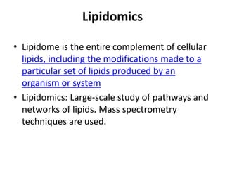 Lipidomics
• Lipidome is the entire complement of cellular
lipids, including the modifications made to a
particular set of lipids produced by an
organism or system
• Lipidomics: Large-scale study of pathways and
networks of lipids. Mass spectrometry
techniques are used.
 