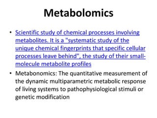 Metabolomics
• Scientific study of chemical processes involving
metabolites. It is a "systematic study of the
unique chemical fingerprints that specific cellular
processes leave behind", the study of their small-
molecule metabolite profiles
• Metabonomics: The quantitative measurement of
the dynamic multiparametric metabolic response
of living systems to pathophysiological stimuli or
genetic modification
 
