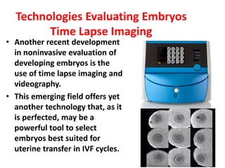 Technologies Evaluating Embryos
Time Lapse Imaging
• Another recent development
in noninvasive evaluation of
developing embryos is the
use of time lapse imaging and
videography.
• This emerging field offers yet
another technology that, as it
is perfected, may be a
powerful tool to select
embryos best suited for
uterine transfer in IVF cycles.
 