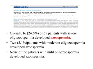 • Overall, 16 (24.6%) of 65 patients with severe
oligozoospermia developed azoospermia.
• Two (3.1%)patients with moderate oligozoospermia
developed azoospermia
• None of the patients with mild oligozoospermia
developed azoospermia.
 