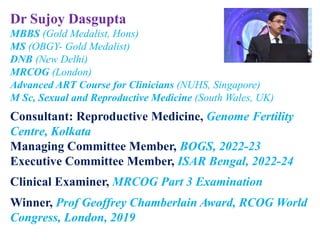 Dr Sujoy Dasgupta
MBBS (Gold Medalist, Hons)
MS (OBGY- Gold Medalist)
DNB (New Delhi)
MRCOG (London)
Advanced ART Course for Clinicians (NUHS, Singapore)
M Sc, Sexual and Reproductive Medicine (South Wales, UK)
Consultant: Reproductive Medicine, Genome Fertility
Centre, Kolkata
Managing Committee Member, BOGS, 2022-23
Executive Committee Member, ISAR Bengal, 2022-24
Clinical Examiner, MRCOG Part 3 Examination
Winner, Prof Geoffrey Chamberlain Award, RCOG World
Congress, London, 2019
 