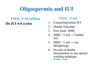 Oligospermia and IUI
TMSC 5-10 million
Do IUI 4-6 cycles
TMSC <5 mil
1. Counseling before IUI
2. Double Ejaculate
3. Post wash- IMSC
4. IMSC >1 mil → Further
IUI
5. IMSC <1 mil → see
Morphology
6. No role of double
insemination or any special
washing technique
(ESHRE., 2018)
 