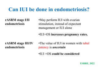 ESHRE, 2022
rASRM stage I/II
endometriosis
•May perform IUI with ovarian
stimulation, instead of expectant
management or IUI alone
•IUI+OS increases pregnancy rates.
rASRM stage III/IV
endometriosis
•The value of IUI in women with tubal
patency is uncertain
•IUI +OS could be considered
Can IUI be done in endometriosis?
 