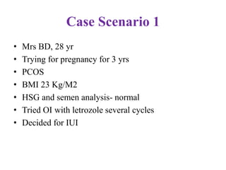 Case Scenario 1
• Mrs BD, 28 yr
• Trying for pregnancy for 3 yrs
• PCOS
• BMI 23 Kg/M2
• HSG and semen analysis- normal
• Tried OI with letrozole several cycles
• Decided for IUI
 
