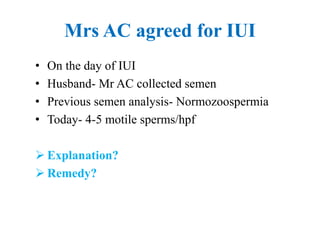 Mrs AC agreed for IUI
• On the day of IUI
• Husband- Mr AC collected semen
• Previous semen analysis- Normozoospermia
• Today- 4-5 motile sperms/hpf
 Explanation?
 Remedy?
 