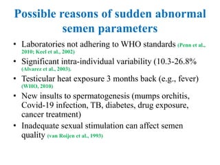 Possible reasons of sudden abnormal
semen parameters
• Laboratories not adhering to WHO standards (Penn et al.,
2010; Keel et al., 2002)
• Significant intra-individual variability (10.3-26.8%
(Alvarez et al., 2003).
• Testicular heat exposure 3 months back (e.g., fever)
(WHO, 2010)
• New insults to spermatogenesis (mumps orchitis,
Covid-19 infection, TB, diabetes, drug exposure,
cancer treatment)
• Inadequate sexual stimulation can affect semen
quality (van Roijen et al., 1993)
 