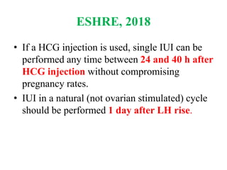 ESHRE, 2018
• If a HCG injection is used, single IUI can be
performed any time between 24 and 40 h after
HCG injection without compromising
pregnancy rates.
• IUI in a natural (not ovarian stimulated) cycle
should be performed 1 day after LH rise.
 