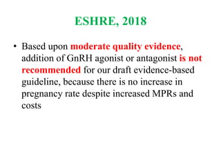 ESHRE, 2018
• Based upon moderate quality evidence,
addition of GnRH agonist or antagonist is not
recommended for our draft evidence-based
guideline, because there is no increase in
pregnancy rate despite increased MPRs and
costs
 