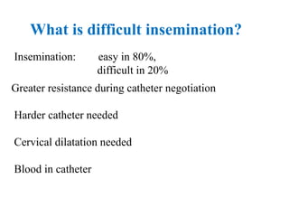 What is difficult insemination?
Insemination: easy in 80%,
difficult in 20%
Greater resistance during catheter negotiation
Harder catheter needed
Cervical dilatation needed
Blood in catheter
 