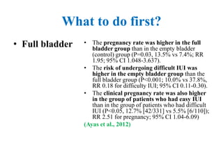 What to do first?
• Full bladder • The pregnancy rate was higher in the full
bladder group than in the empty bladder
(control) group (P=0.03, 13.5% vs 7.4%; RR
1.95; 95% CI 1.048-3.637).
• The risk of undergoing difficult IUI was
higher in the empty bladder group than the
full bladder group (P<0.001; 10.0% vs 37.8%,
RR 0.18 for difficulty IUI; 95% CI 0.11-0.30).
• The clinical pregnancy rate was also higher
in the group of patients who had easy IUI
than in the group of patients who had difficult
IUI (P<0.05, 12.7% [42/331] vs 5.5% [6/110]);
RR 2.51 for pregnancy; 95% CI 1.04-6.09)
(Ayas et al., 2012)
 