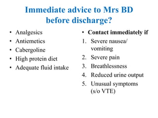 Immediate advice to Mrs BD
before discharge?
• Analgesics
• Antiemetics
• Cabergoline
• High protein diet
• Adequate fluid intake
• Contact immediately if
1. Severe nausea/
vomiting
2. Severe pain
3. Breathlessness
4. Reduced urine output
5. Unusual symptoms
(s/o VTE)
 