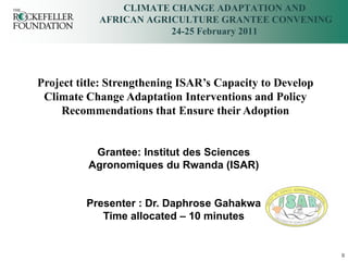 CLIMATE CHANGE ADAPTATION AND
            AFRICAN AGRICULTURE GRANTEE CONVENING
                        24-25 February 2011




Project title: Strengthening ISAR’s Capacity to Develop
 Climate Change Adaptation Interventions and Policy
    Recommendations that Ensure their Adoption


           Grantee: Institut des Sciences
          Agronomiques du Rwanda (ISAR)


         Presenter : Dr. Daphrose Gahakwa
            Time allocated – 10 minutes


                                                          0
 