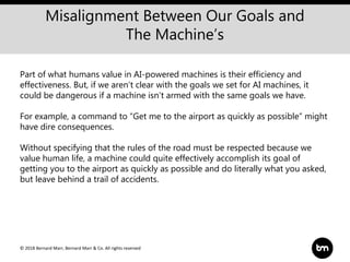 © 2018 Bernard Marr, Bernard Marr & Co. All rights reserved
Misalignment Between Our Goals and
The Machine’s
Part of what humans value in AI-powered machines is their efficiency and
effectiveness. But, if we aren’t clear with the goals we set for AI machines, it
could be dangerous if a machine isn’t armed with the same goals we have.
For example, a command to “Get me to the airport as quickly as possible” might
have dire consequences.
Without specifying that the rules of the road must be respected because we
value human life, a machine could quite effectively accomplish its goal of
getting you to the airport as quickly as possible and do literally what you asked,
but leave behind a trail of accidents.
 