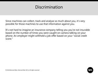 © 2018 Bernard Marr, Bernard Marr & Co. All rights reserved
Discrimination
Since machines can collect, track and analyse so much about you, it’s very
possible for those machines to use that information against you.
It’s not hard to imagine an insurance company telling you you’re not insurable
based on the number of times you were caught on camera talking on your
phone. An employer might withhold a job offer based on your “social credit
score.”
 