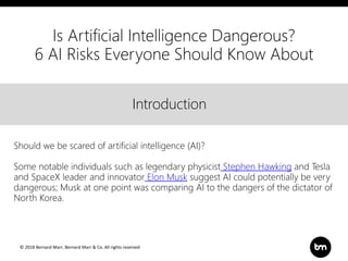 © 2018 Bernard Marr, Bernard Marr & Co. All rights reserved
Title
Text
IntroductionIntroduction
Should we be scared of artificial intelligence (AI)?
Some notable individuals such as legendary physicist Stephen Hawking and Tesla
and SpaceX leader and innovator Elon Musk suggest AI could potentially be very
dangerous; Musk at one point was comparing AI to the dangers of the dictator of
North Korea.
Is Artificial Intelligence Dangerous?
6 AI Risks Everyone Should Know About
 