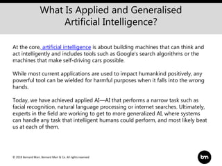 © 2018 Bernard Marr, Bernard Marr & Co. All rights reserved
What Is Applied and Generalised
Artificial Intelligence?
At the core, artificial intelligence is about building machines that can think and
act intelligently and includes tools such as Google's search algorithms or the
machines that make self-driving cars possible.
While most current applications are used to impact humankind positively, any
powerful tool can be wielded for harmful purposes when it falls into the wrong
hands.
Today, we have achieved applied AI—AI that performs a narrow task such as
facial recognition, natural language processing or internet searches. Ultimately,
experts in the field are working to get to more generalized AI, where systems
can handle any task that intelligent humans could perform, and most likely beat
us at each of them.
 