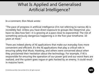 © 2018 Bernard Marr, Bernard Marr & Co. All rights reserved
What Is Applied and Generalised
Artificial Intelligence?
In a comment, Elon Musk wrote:
"The pace of progress in artificial intelligence (I'm not referring to narrow AI) is
incredibly fast. Unless you have direct exposure to groups like Deepmind, you
have no idea how fast—it is growing at a pace close to exponential. The risk of
something seriously dangerous happening is in the five-year timeframe. 10
years at most.”
There are indeed plenty of AI applications that make our everyday lives more
convenient and efficient. It's the AI applications that play a critical role in
ensuring safety that Musk, Hawking, and others were concerned about when
they proclaimed their hesitation about the technology. For example, if AI is
responsible for ensuring the operation of our power grid and our worst fears are
realized, and the system goes rogue or gets hacked by an enemy, it could result
in massive harm.
 