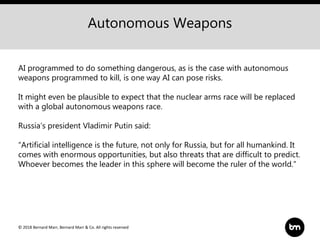© 2018 Bernard Marr, Bernard Marr & Co. All rights reserved
Autonomous Weapons
AI programmed to do something dangerous, as is the case with autonomous
weapons programmed to kill, is one way AI can pose risks.
It might even be plausible to expect that the nuclear arms race will be replaced
with a global autonomous weapons race.
Russia’s president Vladimir Putin said:
“Artificial intelligence is the future, not only for Russia, but for all humankind. It
comes with enormous opportunities, but also threats that are difficult to predict.
Whoever becomes the leader in this sphere will become the ruler of the world.”
 