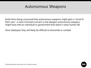 © 2018 Bernard Marr, Bernard Marr & Co. All rights reserved
Autonomous Weapons
Aside from being concerned that autonomous weapons might gain a “mind of
their own,” a more imminent concern is the dangers autonomous weapons
might have with an individual or government that doesn’t value human life.
Once deployed, they will likely be difficult to dismantle or combat.
 