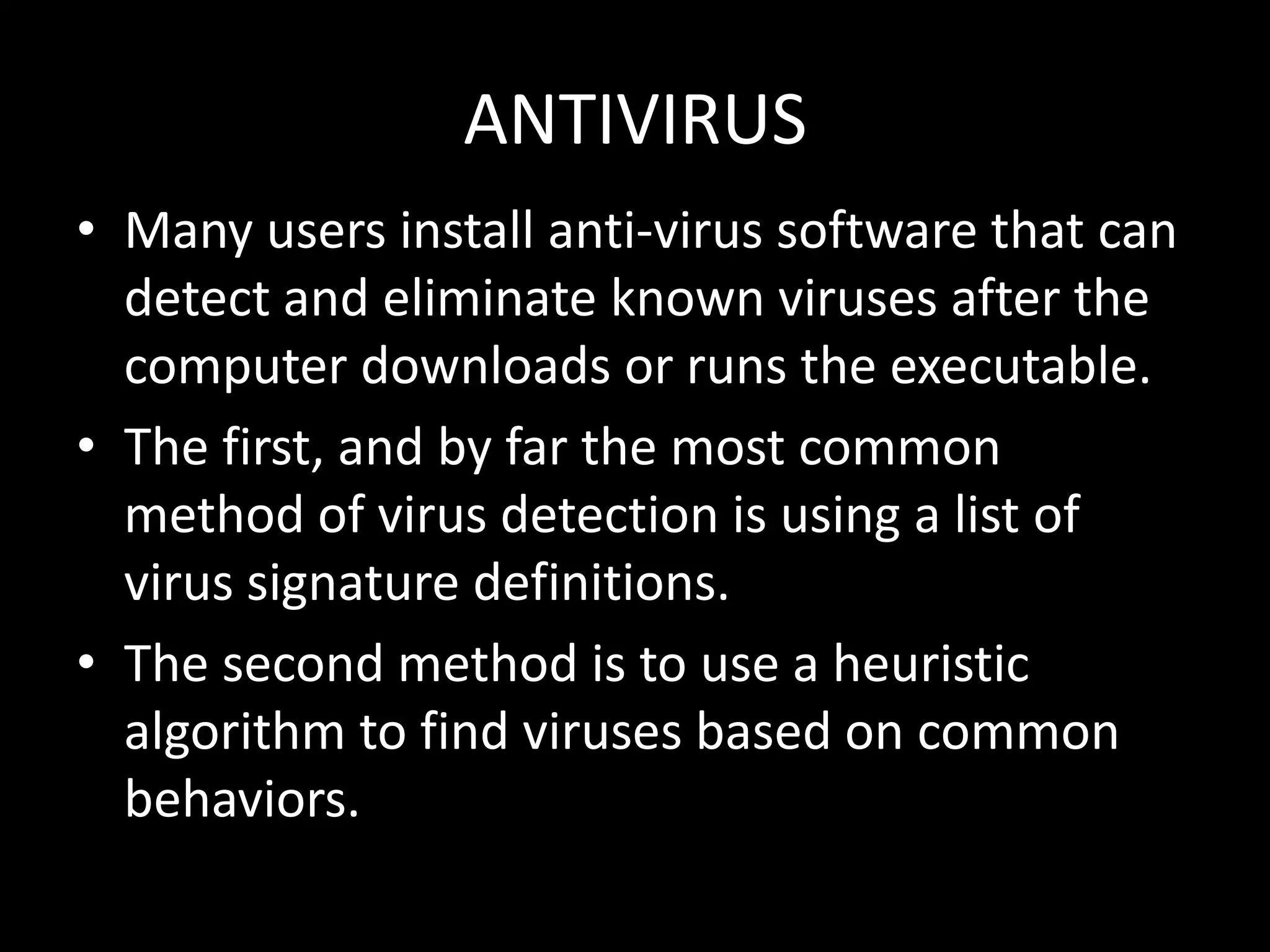 ANTIVIRUS
• Many users install anti-virus software that can
  detect and eliminate known viruses after the
  computer downloads or runs the executable.
• The first, and by far the most common
  method of virus detection is using a list of
  virus signature definitions.
• The second method is to use a heuristic
  algorithm to find viruses based on common
  behaviors.
 