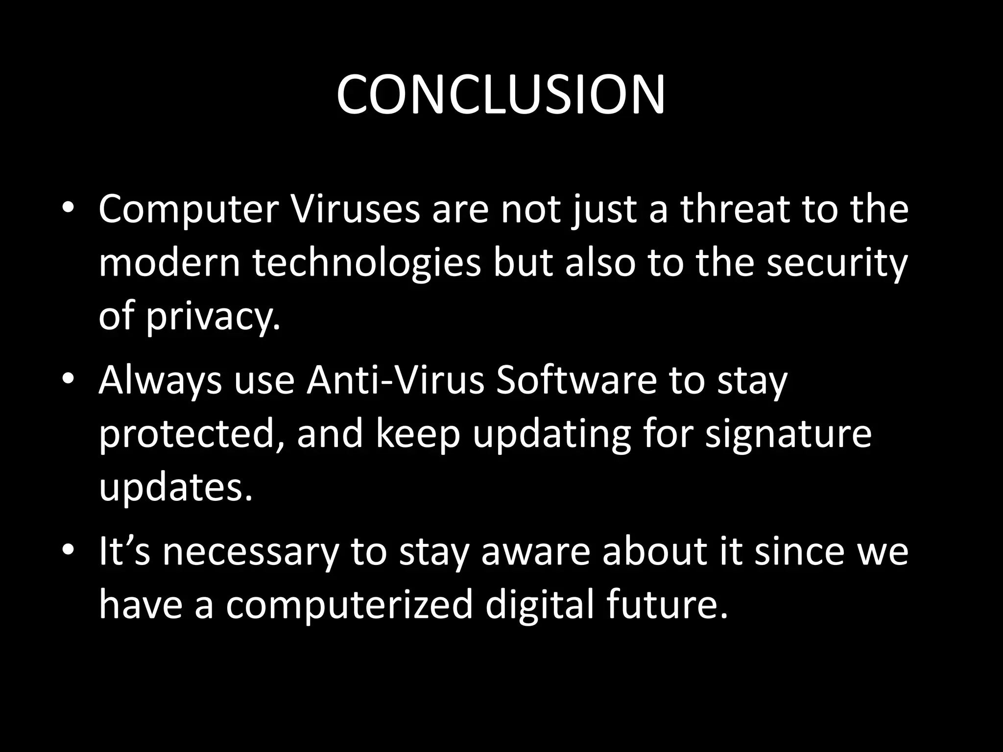 CONCLUSION
• Computer Viruses are not just a threat to the
  modern technologies but also to the security
  of privacy.
• Always use Anti-Virus Software to stay
  protected, and keep updating for signature
  updates.
• It’s necessary to stay aware about it since we
  have a computerized digital future.
 