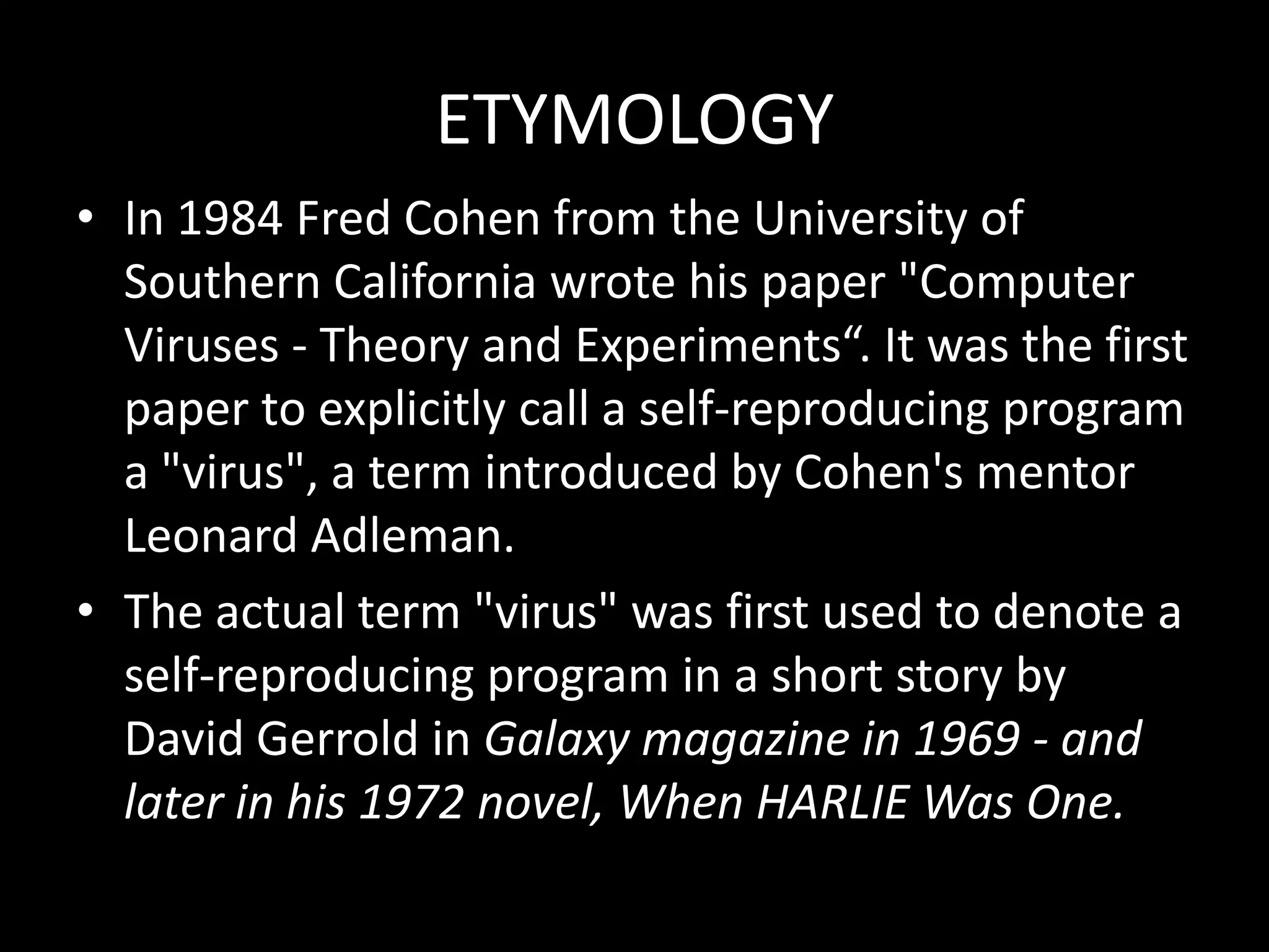 ETYMOLOGY
• In 1984 Fred Cohen from the University of
  Southern California wrote his paper "Computer
  Viruses - Theory and Experiments“. It was the first
  paper to explicitly call a self-reproducing program
  a "virus", a term introduced by Cohen's mentor
  Leonard Adleman.
• The actual term "virus" was first used to denote a
  self-reproducing program in a short story by
  David Gerrold in Galaxy magazine in 1969 - and
  later in his 1972 novel, When HARLIE Was One.
 