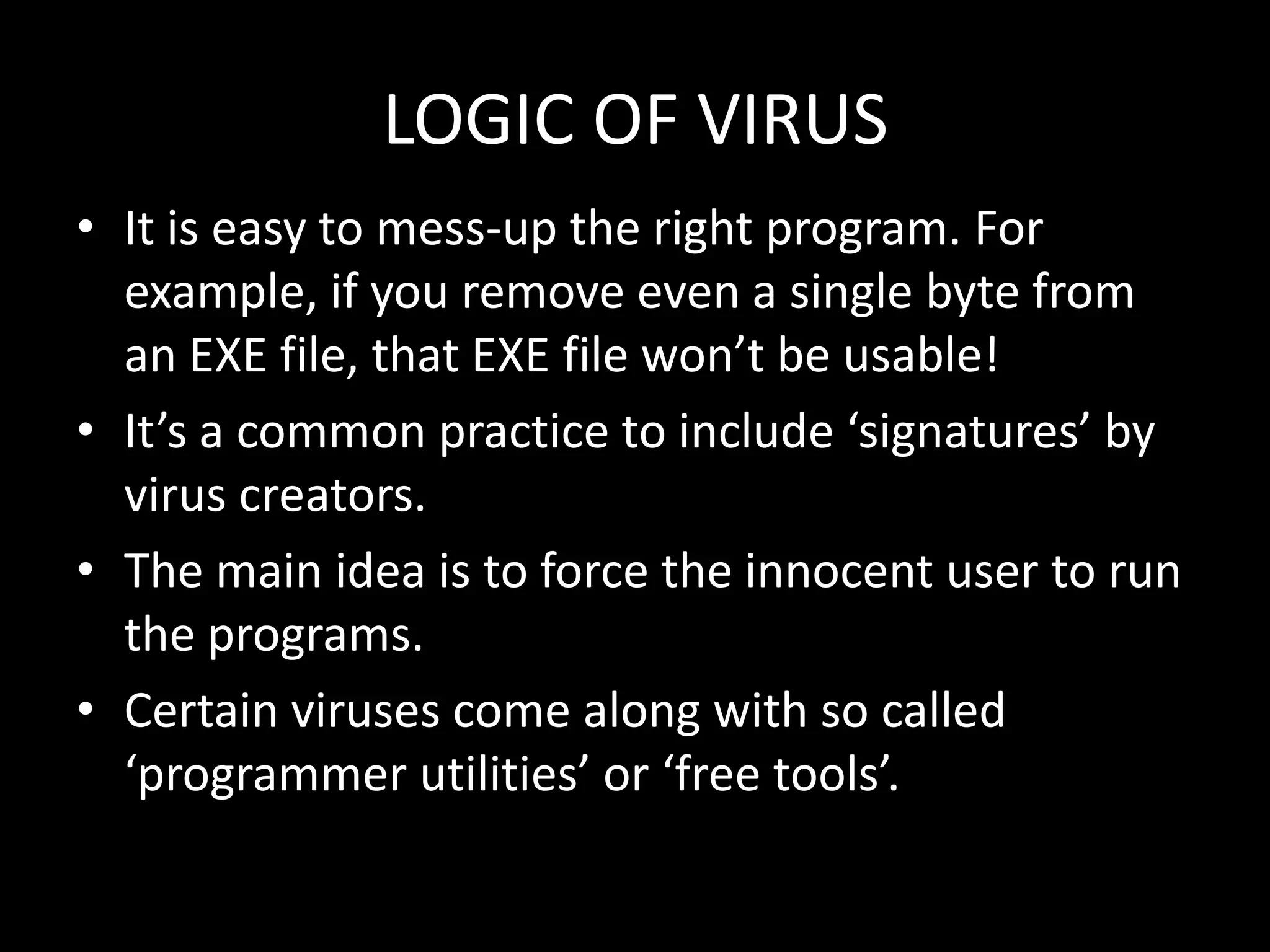 LOGIC OF VIRUS
• It is easy to mess-up the right program. For
  example, if you remove even a single byte from
  an EXE file, that EXE file won’t be usable!
• It’s a common practice to include ‘signatures’ by
  virus creators.
• The main idea is to force the innocent user to run
  the programs.
• Certain viruses come along with so called
  ‘programmer utilities’ or ‘free tools’.
 
