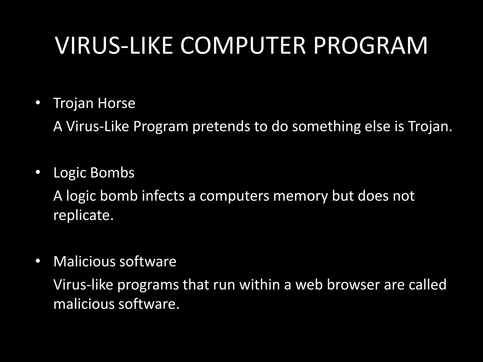 VIRUS-LIKE COMPUTER PROGRAM

• Trojan Horse
  A Virus-Like Program pretends to do something else is Trojan.

• Logic Bombs
  A logic bomb infects a computers memory but does not
  replicate.

• Malicious software
  Virus-like programs that run within a web browser are called
  malicious software.
 