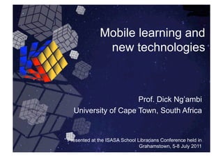 Mobile learning and
               new technologies



                     Prof. Dick Ng’ambi
  University of Cape Town, South Africa


Presented at the ISASA School Librarians Conference held in
                               Grahamstown, 5-8 July 2011
 