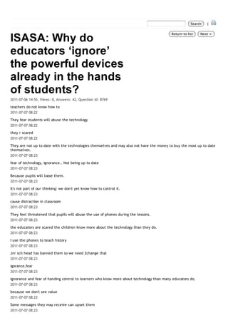 Search   |



ISASA: Why do
                                                                                          Return to list   Next >




educators ‘ignore’
the powerful devices
already in the hands
of students?
2011-07-06 14:55, Views: 0, Answers: 42, Question Id: 8769

teachers do not know how to
2011-07-07 08:22

They fear students will abuse the technology
2011-07-07 08:22
they r scared
2011-07-07 08:22
They are not up to date with the technologies themselves and may also not have the money to buy the most up to date
themselves.
2011-07-07 08:23
fear of technology, ignorance.. Not being up to date
2011-07-07 08:23
Because pupils will loose them.
2011-07-07 08:23

It's not part of our thinking: we don't yet know how to control it.
2011-07-07 08:23

cause distraction in classroom
2011-07-07 08:23

They feel threatened that pupils will abuse the use of phones during the lessons.
2011-07-07 08:23

the educators are scared the children know more about the technology than they do.
2011-07-07 08:23

I use the phones to teach history
2011-07-07 08:23
Jnr sch head has banned them so we need 2change that
2011-07-07 08:23

igorance,fear
2011-07-07 08:23

ignorance and fear of handing control to learners who know more about technology than many educators do.
2011-07-07 08:23
because we don't see value
2011-07-07 08:23

Some messages they may receive can upset them
2011-07-07 08:23
 