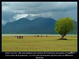 Ainsi va la vie : elle nous propose une version de l'existence sans point, ni virgule,  c'est à nous de la ponctuer... et c'est cette ponctuation qui fera toute la différence.  Dariosah 