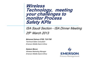 WirelessWireless
TechnologyTechnology meetingmeetingTechnology,Technology, meetingmeeting
your challenges toyour challenges to
monitor Processmonitor Processmonitor Processmonitor Process
Safety KPIsSafety KPIs
ISA Saudi Section - ISA Dinner Meeting
25th March 201325 March 2013
Mohamed Salman CFSE, TUV FSE
T h i l S l C lTechnical Sales Consultant
Emerson Middle East & Africa
N d MNadeem Menon
Wireless Marketing Manager
Emerson Middle East & Africa
 