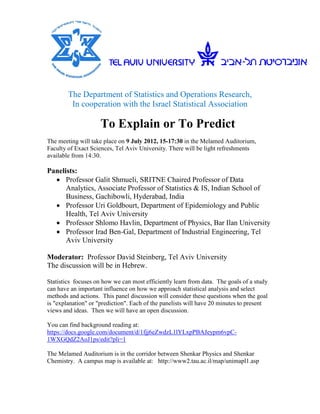 The Department of Statistics and Operations Research,
         In cooperation with the Israel Statistical Association

                     To Explain or To Predict
The meeting will take place on 9 July 2012, 15-17:30 in the Melamed Auditorium,
Faculty of Exact Sciences, Tel Aviv University. There will be light refreshments
available from 14:30.

Panelists:
   Professor Galit Shmueli, SRITNE Chaired Professor of Data
      Analytics, Associate Professor of Statistics & IS, Indian School of
      Business, Gachibowli, Hyderabad, India
   Professor Uri Goldbourt, Department of Epidemiology and Public
      Health, Tel Aviv University
   Professor Shlomo Havlin, Department of Physics, Bar Ilan University
   Professor Irad Ben-Gal, Department of Industrial Engineering, Tel
      Aviv University

Moderator: Professor David Steinberg, Tel Aviv University
The discussion will be in Hebrew.

Statistics focuses on how we can most efficiently learn from data. The goals of a study
can have an important influence on how we approach statistical analysis and select
methods and actions. This panel discussion will consider these questions when the goal
is "explanation" or "prediction". Each of the panelists will have 20 minutes to present
views and ideas. Then we will have an open discussion.

You can find background reading at:
https://docs.google.com/document/d/1fjj6eZwdzL1lYLxpPBAJeypm6vpC-
1WXGQdZ2AoJ1ps/edit?pli=1

The Melamed Auditorium is in the corridor between Shenkar Physics and Shenkar
Chemistry. A campus map is available at: http://www2.tau.ac.il/map/unimapl1.asp
 