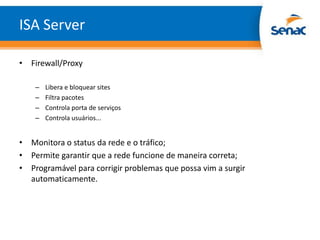 ISA Server

• Firewall/Proxy

    –   Libera e bloquear sites
    –   Filtra pacotes
    –   Controla porta de serviços
    –   Controla usuários...


• Monitora o status da rede e o tráfico;
• Permite garantir que a rede funcione de maneira correta;
• Programável para corrigir problemas que possa vim a surgir
  automaticamente.
 