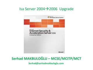 Isa Server 2004  2006  Upgrade Serhad MAKBULOĞLU  – M CSE/MCITP/MCT [email_address] 